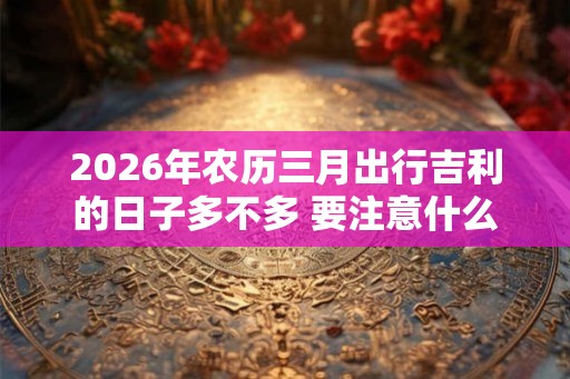 2026年农历三月出行吉利的日子多不多 要注意什么