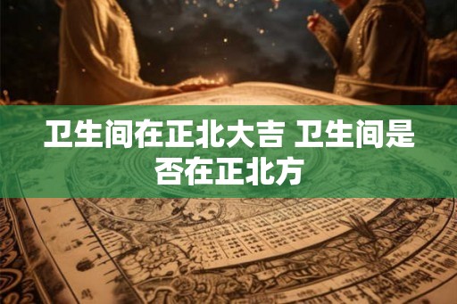 卫生间在正北大吉 卫生间是否在正北方 卫生间在正北大吉 卫生间是否在正北方
