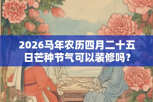 2026马年农历四月二十五日芒种节气可以装修吗? 2026马年农历四月二十五日芒种节气可以装修吗?