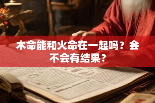 木命能和火命在一起吗?会不会有结果? 木命能和火命在一起吗?会不会有结果?