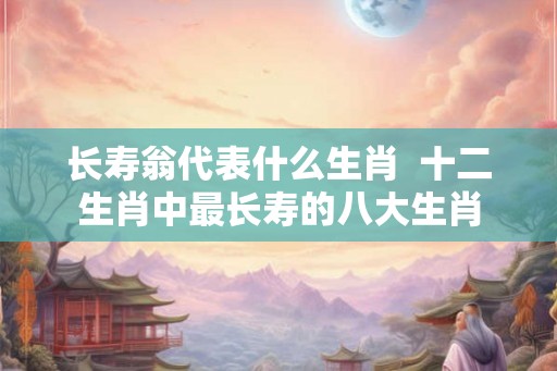 长寿翁代表什么生肖  十二生肖中最长寿的八大生肖