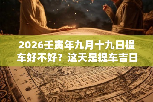 2026壬寅年九月十九日提车好不好？这天是提车吉日吗