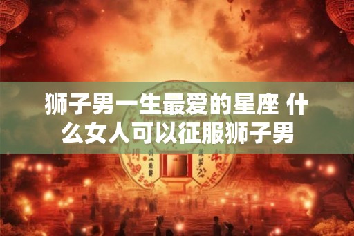 狮子男一生最爱的星座 什么女人可以征服狮子男