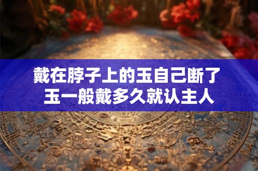 戴在脖子上的玉自己断了 玉一般戴多久就认主人
