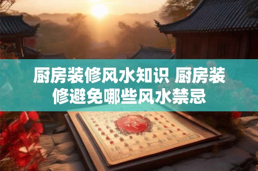 厨房装修风水知识 厨房装修避免哪些风水禁忌