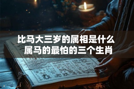 比马大三岁的属相是什么 属马的最怕的三个生肖 比马大三岁的属相是什么 属马的最怕的三个生肖