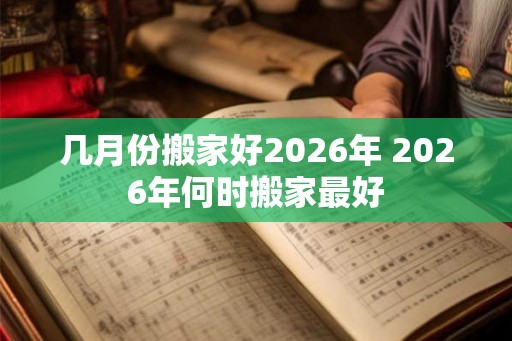 几月份搬家好2026年 2026年何时搬家最好