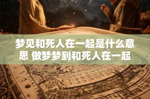 梦见和死人在一起是什么意思 做梦梦到和死人在一起好不好