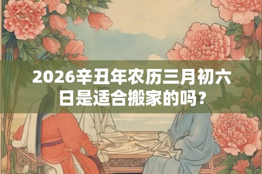 2026辛丑年农历三月初六日是适合搬家的吗？