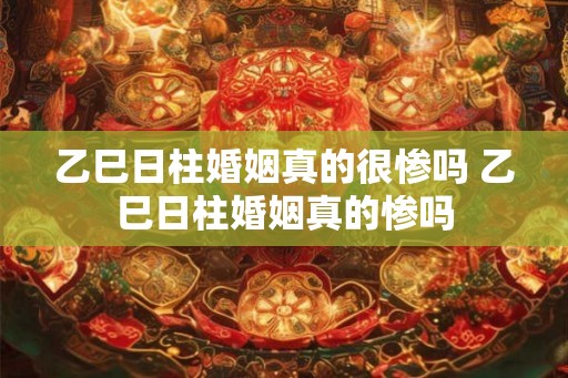 乙巳日柱婚姻真的很惨吗 乙巳日柱婚姻真的惨吗
