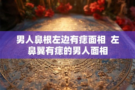 男人鼻根左边有痣面相  左鼻翼有痣的男人面相