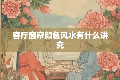 客厅窗帘颜色风水有什么讲究 客厅窗帘颜色风水有什么讲究