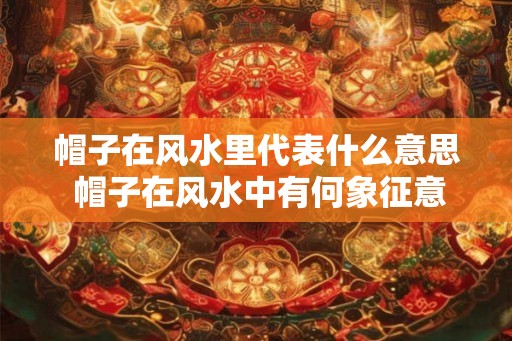 帽子在风水里代表什么意思 帽子在风水中有何象征意义