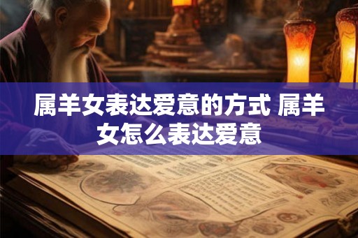 属羊女表达爱意的方式 属羊女怎么表达爱意 属羊女表达爱意的方式 属羊女怎么表达爱意