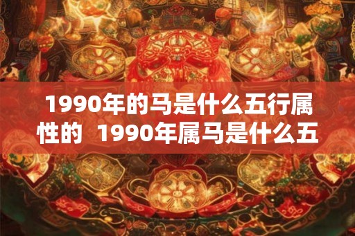 1990年的马是什么五行属性的 1990年属马是什么五行 1990年的马是什么五行属性的 1990年属马是什么五行
