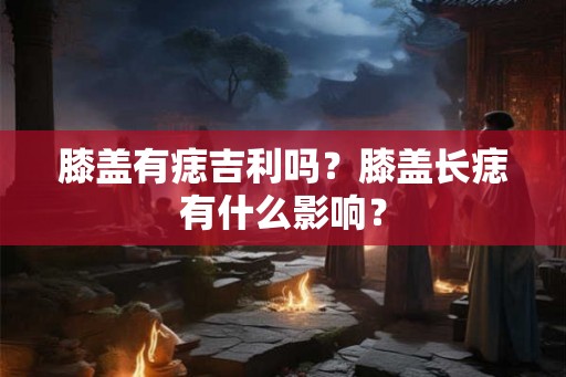膝盖有痣吉利吗？膝盖长痣有什么影响？