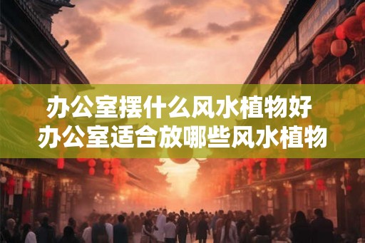 办公室摆什么风水植物好 办公室适合放哪些风水植物