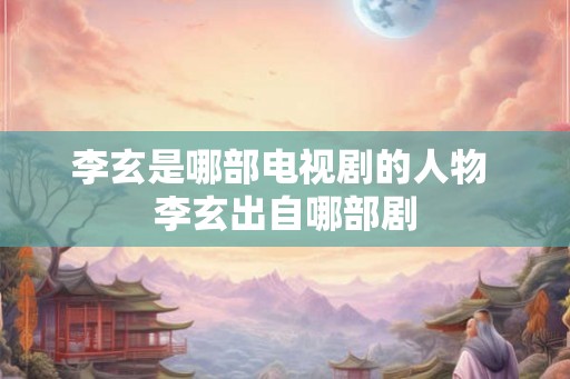 李玄是哪部电视剧的人物 李玄出自哪部剧