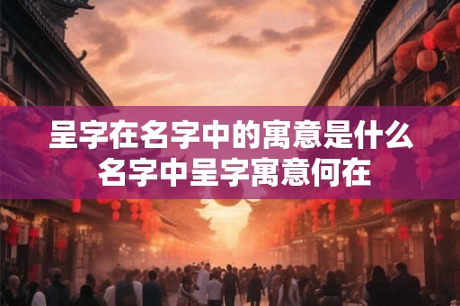 呈字在名字中的寓意是什么 名字中呈字寓意何在 呈字在名字中的寓意是什么 名字中呈字寓意何在