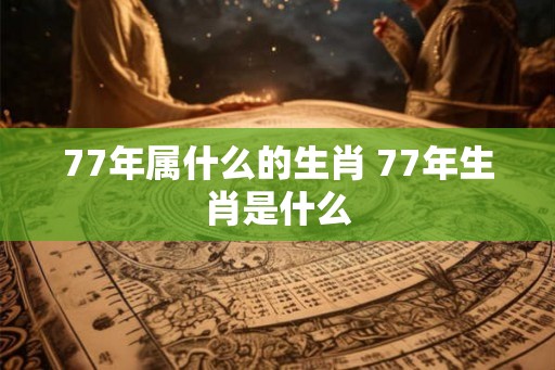 77年属什么的生肖 77年生肖是什么 77年属什么的生肖 77年生肖是什么