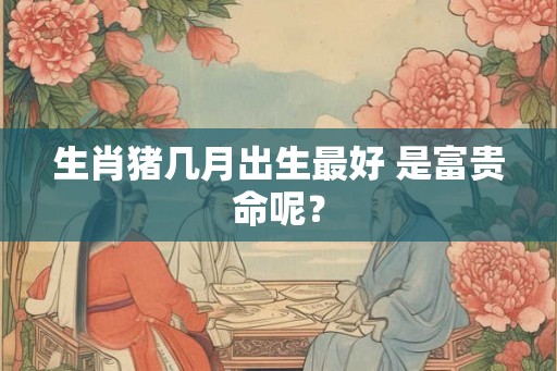 生肖猪几月出生最好 是富贵命呢? 生肖猪几月出生最好 是富贵命呢?