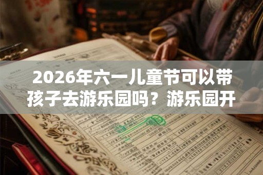 2026年六一儿童节可以带孩子去游乐园吗？游乐园开放了吗？