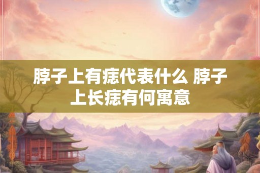 脖子上有痣代表什么 脖子上长痣有何寓意