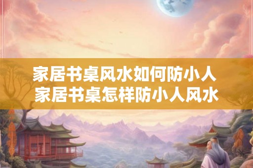 家居书桌风水如何防小人 家居书桌怎样防小人风水