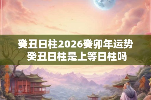 癸丑日柱2026癸卯年运势 癸丑日柱是上等日柱吗