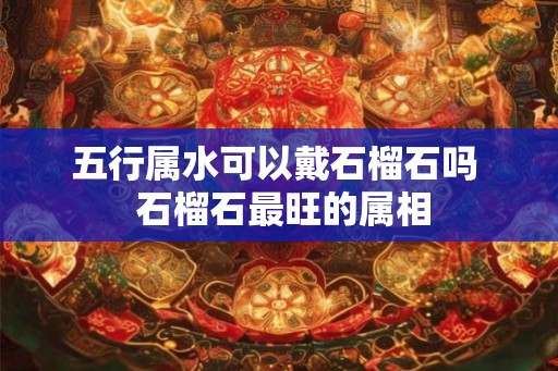 五行属水可以戴石榴石吗  石榴石最旺的属相