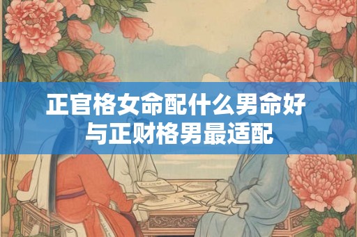 正官格女命配什么男命好 与正财格男最适配 正官格女命配什么男命好 与正财格男最适配