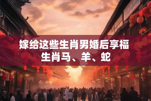 嫁给这些生肖男婚后享福 生肖马、羊、蛇