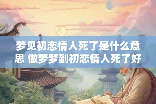 梦见初恋情人死了是什么意思 做梦梦到初恋情人死了好不好
