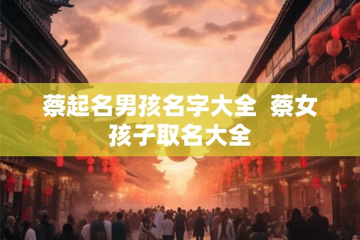 蔡起名男孩名字大全  蔡女孩子取名大全