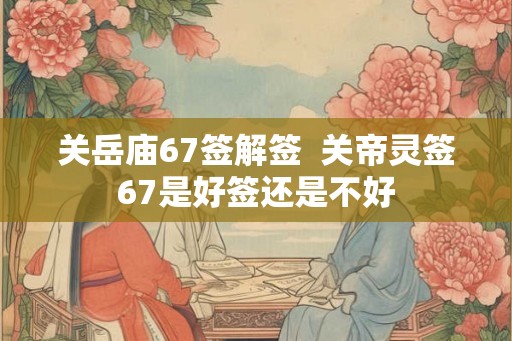 关岳庙67签解签  关帝灵签67是好签还是不好