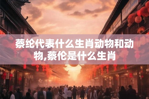 蔡纶代表什么生肖动物和动物,蔡伦是什么生肖