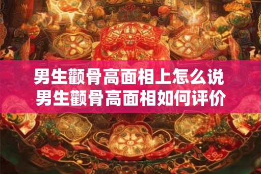 男生颧骨高面相上怎么说 男生颧骨高面相如何评价 男生颧骨高面相上怎么说 男生颧骨高面相如何评价