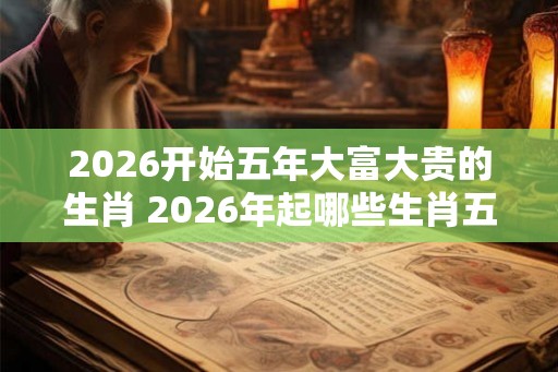 2026开始五年大富大贵的生肖 2026年起哪些生肖五年大红大紫