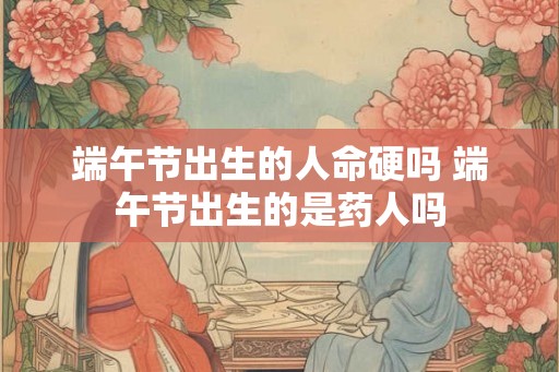 端午节出生的人命硬吗 端午节出生的是药人吗