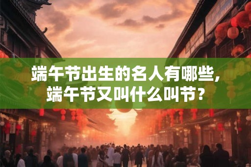 端午节出生的名人有哪些,端午节又叫什么叫节？