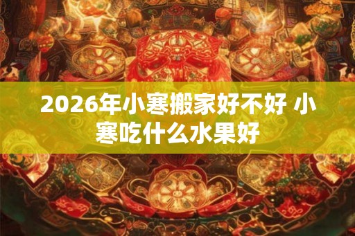 2026年小寒搬家好不好 小寒吃什么水果好