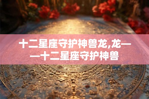十二星座守护神兽龙,龙——十二星座守护神兽