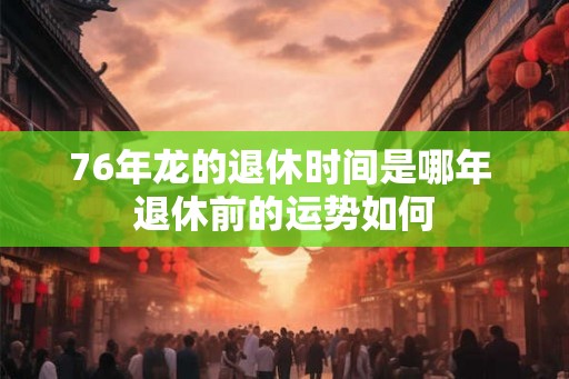 76年龙的退休时间是哪年 退休前的运势如何