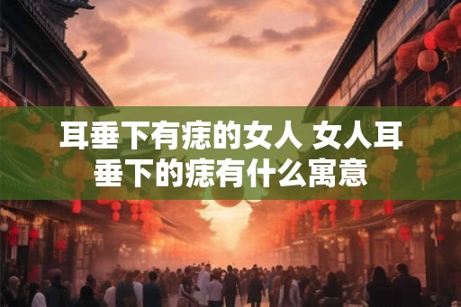 耳垂下有痣的女人 女人耳垂下的痣有什么寓意