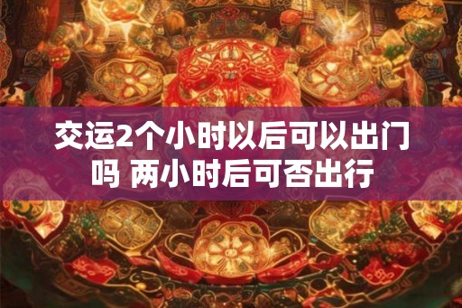 交运2个小时以后可以出门吗 两小时后可否出行