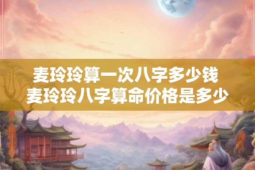 麦玲玲算一次八字多少钱 麦玲玲八字算命价格是多少