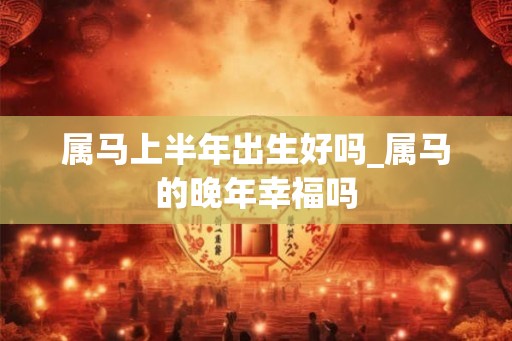 属马上半年出生好吗_属马的晚年幸福吗 属马上半年出生好吗_属马的晚年幸福吗