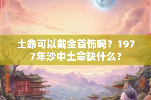 土命可以戴金首饰吗?1977年沙中土命缺什么? 土命可以戴金首饰吗?1977年沙中土命缺什么?