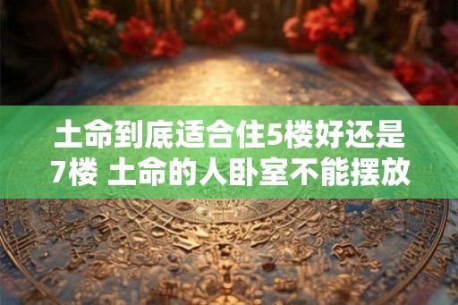 土命到底适合住5楼好还是7楼 土命的人卧室不能摆放什么