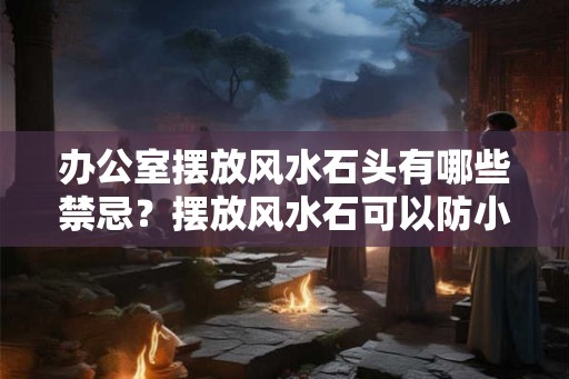 办公室摆放风水石头有哪些禁忌？摆放风水石可以防小人吗？